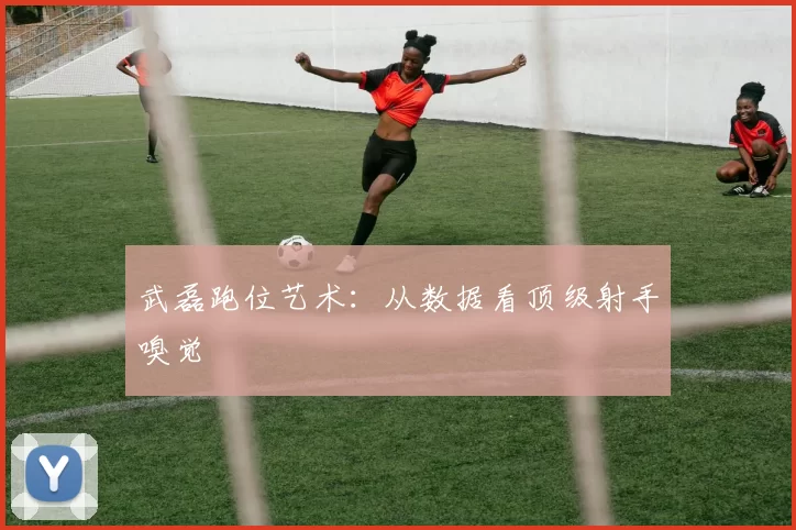 武磊跑位艺术：从数据看顶级射手嗅觉