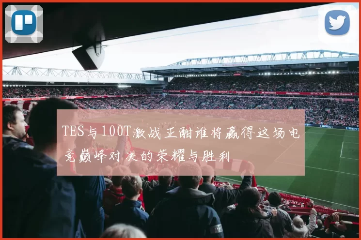 TES与100T激战正酣谁将赢得这场电竞巅峰对决的荣耀与胜利