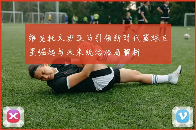 维克托文班亚马引领新时代篮球巨星崛起与未来统治格局解析