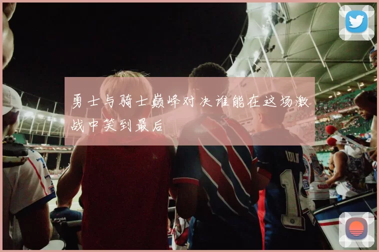 勇士与骑士巅峰对决谁能在这场激战中笑到最后