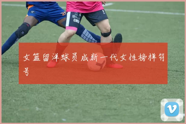 女篮留洋球员成新一代女性榜样符号