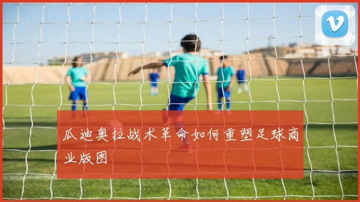 瓜迪奥拉战术革命如何重塑足球商业版图