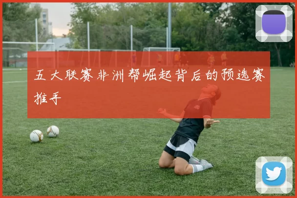 五大联赛非洲帮崛起背后的预选赛推手