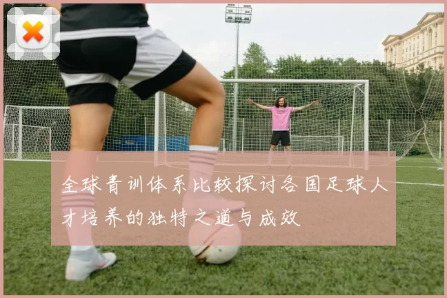 全球青训体系比较探讨各国足球人才培养的独特之道与成效