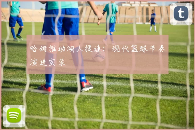 哈姆推动湖人提速：现代篮球节奏演进实录