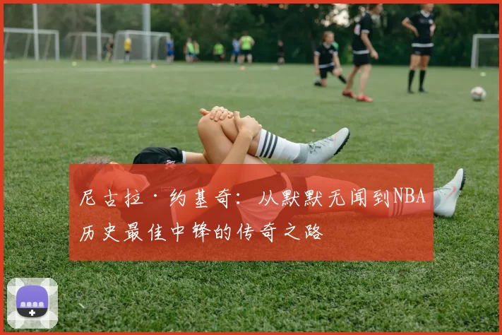 尼古拉·约基奇：从默默无闻到NBA历史最佳中锋的传奇之路