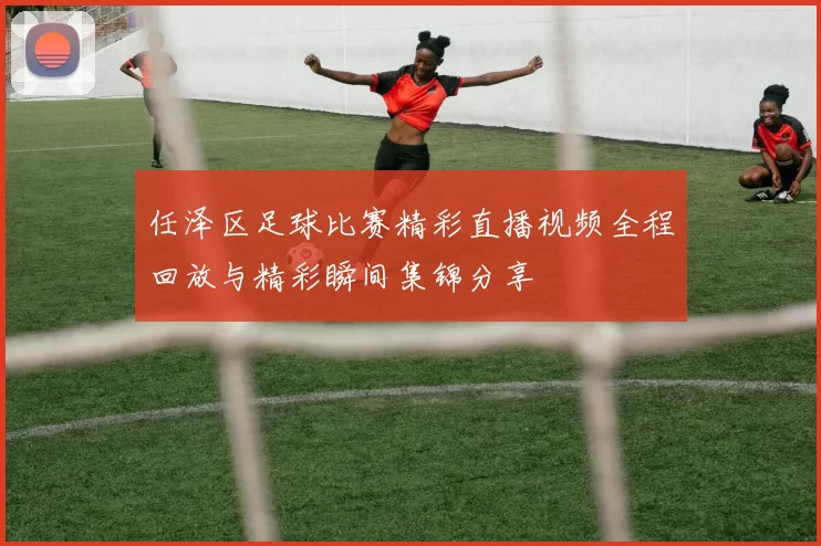 任泽区足球比赛精彩直播视频全程回放与精彩瞬间集锦分享