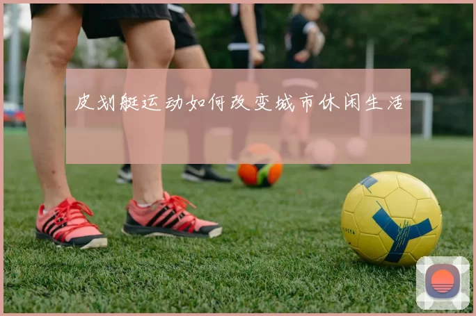 皮划艇运动如何改变城市休闲生活