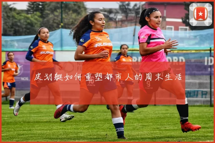 皮划艇如何重塑都市人的周末生活