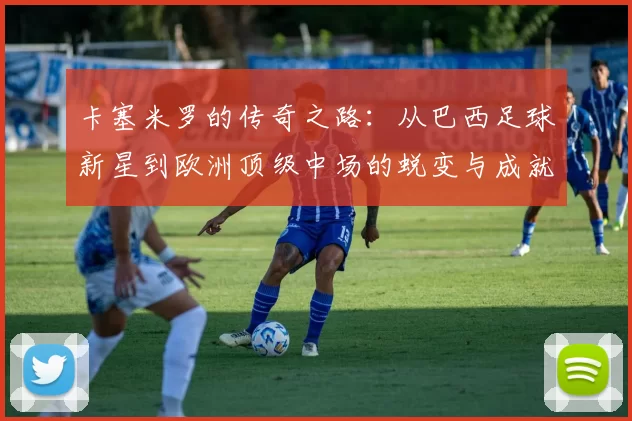 卡塞米罗的传奇之路：从巴西足球新星到欧洲顶级中场的蜕变与成就