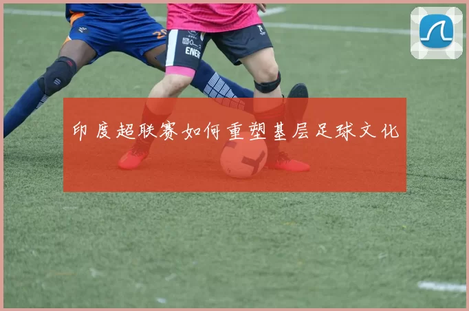 印度超联赛如何重塑基层足球文化