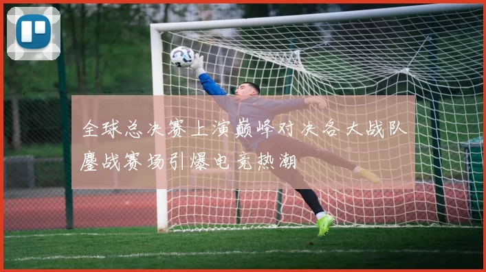 全球总决赛上演巅峰对决各大战队鏖战赛场引爆电竞热潮