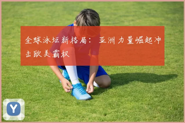 全球泳坛新格局：亚洲力量崛起冲击欧美霸权