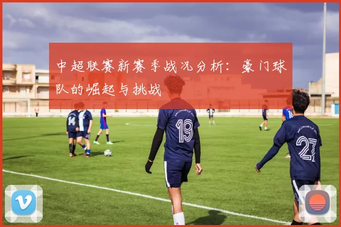 中超联赛新赛季战况分析：豪门球队的崛起与挑战