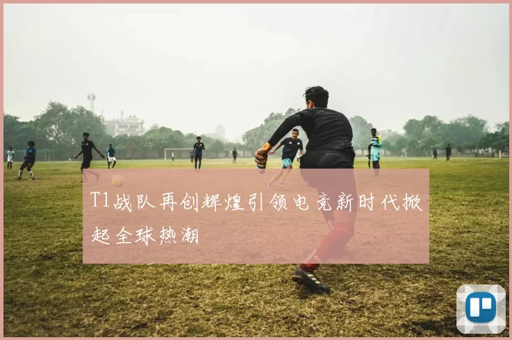 T1战队再创辉煌引领电竞新时代掀起全球热潮
