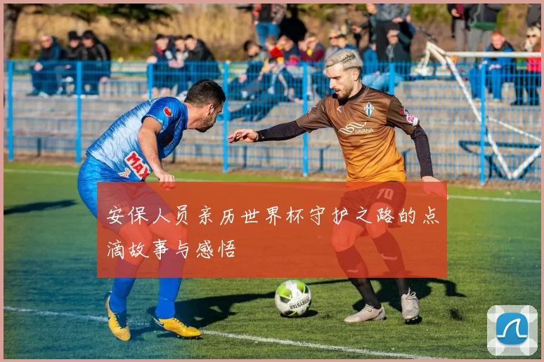 安保人员亲历世界杯守护之路的点滴故事与感悟