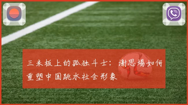 三米板上的孤独斗士：谢思埸如何重塑中国跳水社会形象
