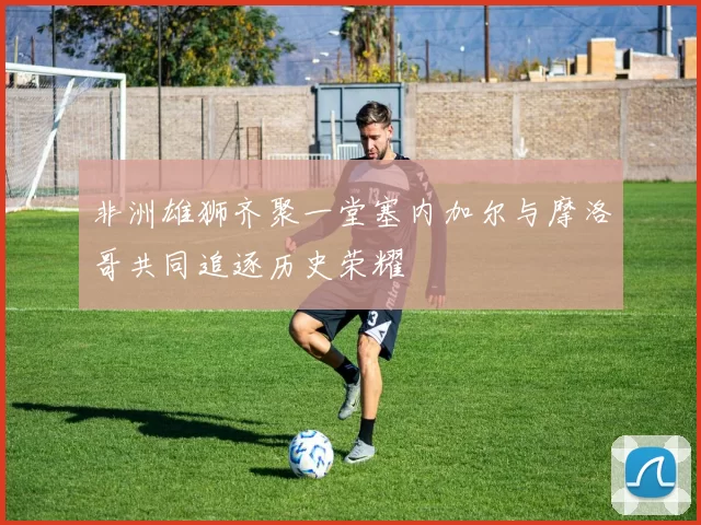 非洲雄狮齐聚一堂塞内加尔与摩洛哥共同追逐历史荣耀