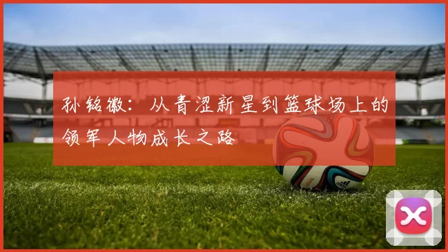 孙铭徽：从青涩新星到篮球场上的领军人物成长之路