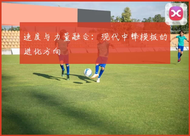 速度与力量融合：现代中锋模板的进化方向