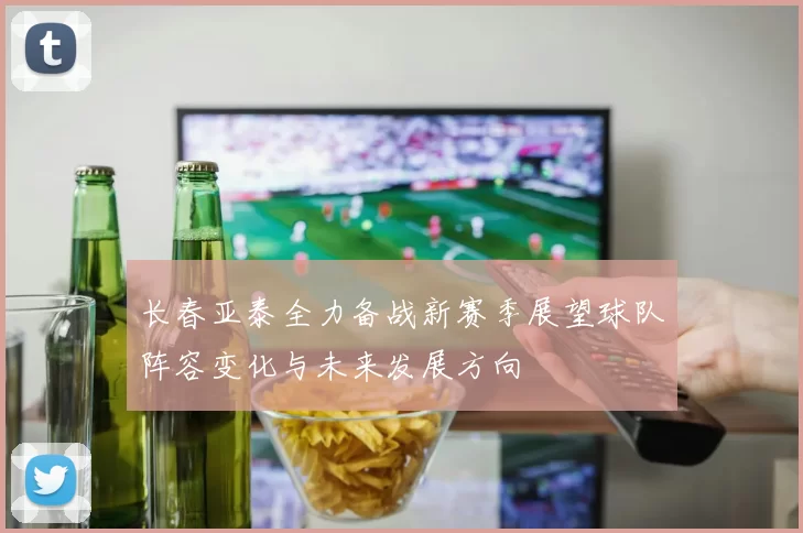长春亚泰全力备战新赛季展望球队阵容变化与未来发展方向